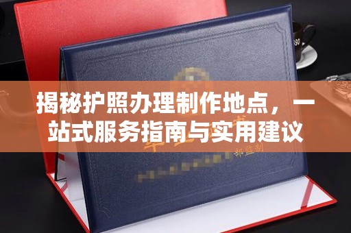 南昌揭秘护照办理制作地点，一站式服务指南与实用建议