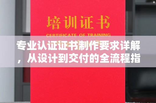 南昌专业认证证书制作要求详解，从设计到交付的全流程指南
